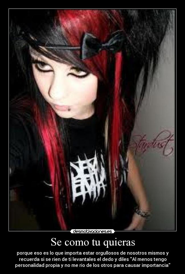 Se como tu quieras - porque eso es lo que importa estar orgullosos de nosotros mismos y
recuerda si se rien de ti levantales el dedo y diles Al menos tengo
personalidad propia y no me rio de los otros para causar importancia