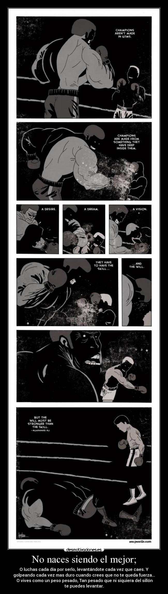 No naces siendo el mejor; - O luchas cada día por serlo, levantándote cada vez que caes. Y
golpeando cada vez mas duro cuando crees que no te queda fuerza...
O vives como un peso pesado, Tan pesado que ni siquiera del sillón
te puedes levantar.