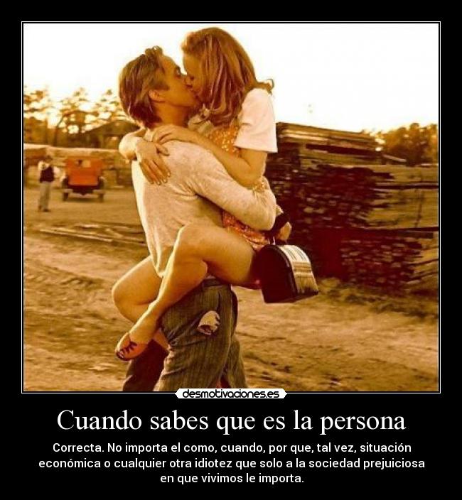 Cuando sabes que es la persona - Correcta. No importa el como, cuando, por que, tal vez, situación
económica o cualquier otra idiotez que solo a la sociedad prejuiciosa
en que vivimos le importa.
