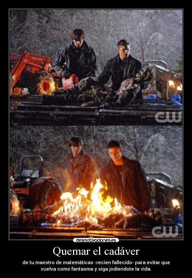 Quemar el cadáver - de tu maestro de matemáticas -recien fallecido- para evitar que
vuelva como fantasma y siga jodiendote la vida.