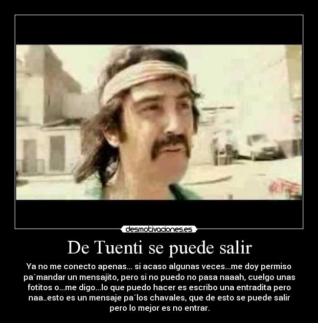 De Tuenti se puede salir - Ya no me conecto apenas... si acaso algunas veces...me doy permiso
pa´mandar un mensajito, pero si no puedo no pasa naaah, cuelgo unas
fotitos o...me digo...lo que puedo hacer es escribo una entradita pero
naa..esto es un mensaje pa´los chavales, que de esto se puede salir
pero lo mejor es no entrar.