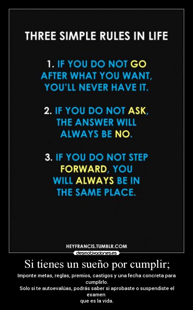 Si tienes un sueño por cumplir; - Imponte metas, reglas, premios, castigos y una fecha concreta para cumplirlo.
Solo si te autoevalúas, podrás saber si aprobaste o suspendiste el examen
que es la vida.