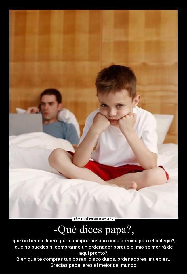 -Qué dices papa?, - que no tienes dinero para comprarme una cosa precisa para el colegio?,
que no puedes ni comprarme un ordenador porque el mio se morirá de
aquí pronto?.
Bien que te compras tus cosas, disco duros, ordenadores, muebles...
Gracias papa, eres el mejor del mundo!