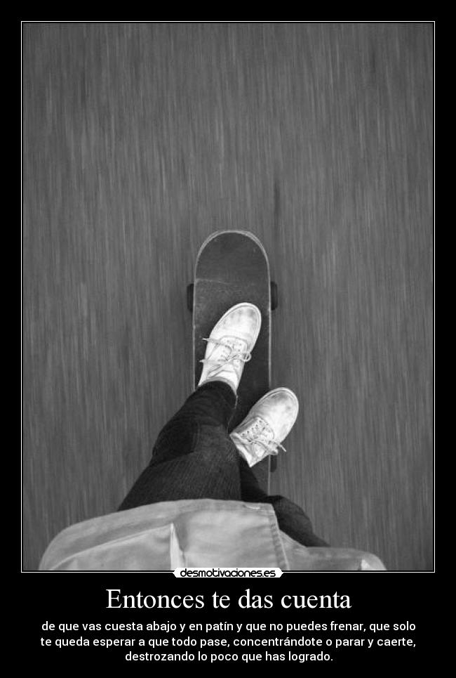 Entonces te das cuenta - de que vas cuesta abajo y en patín y que no puedes frenar, que solo
te queda esperar a que todo pase, concentrándote o parar y caerte,
destrozando lo poco que has logrado.