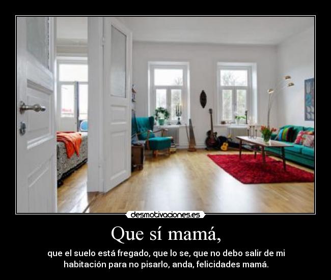 Que sí mamá, - que el suelo está fregado, que lo se, que no debo salir de mi
habitación para no pisarlo, anda, felicidades mamá.