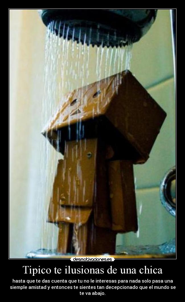 Tipico te ilusionas de una chica - hasta que te das cuenta que tu no le interesas para nada solo pasa una
siemple amistad y entonces te sientes tan decepcionado que el mundo se
te va abajo.