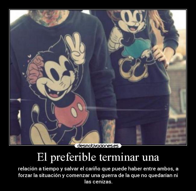 El preferible terminar una - relación a tiempo y salvar el cariño que puede haber entre ambos, a
forzar la situación y comenzar una guerra de la que no quedarían ni
las cenizas.