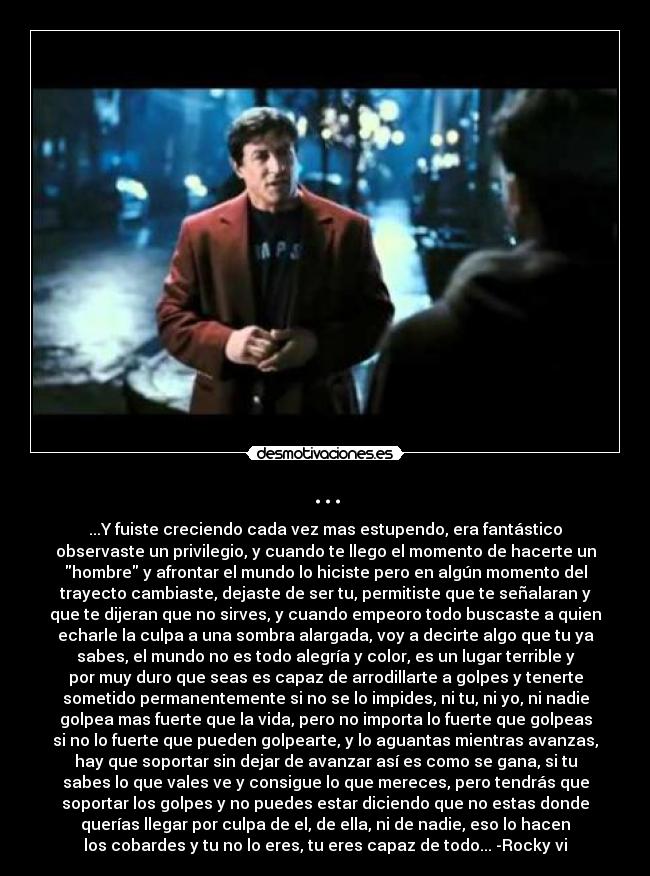 ... - ...Y fuiste creciendo cada vez mas estupendo, era fantástico
observaste un privilegio, y cuando te llego el momento de hacerte un
hombre y afrontar el mundo lo hiciste pero en algún momento del
trayecto cambiaste, dejaste de ser tu, permitiste que te señalaran y
que te dijeran que no sirves, y cuando empeoro todo buscaste a quien
echarle la culpa a una sombra alargada, voy a decirte algo que tu ya
sabes, el mundo no es todo alegría y color, es un lugar terrible y
por muy duro que seas es capaz de arrodillarte a golpes y tenerte
sometido permanentemente si no se lo impides, ni tu, ni yo, ni nadie
golpea mas fuerte que la vida, pero no importa lo fuerte que golpeas
si no lo fuerte que pueden golpearte, y lo aguantas mientras avanzas,
hay que soportar sin dejar de avanzar así es como se gana, si tu
sabes lo que vales ve y consigue lo que mereces, pero tendrás que
soportar los golpes y no puedes estar diciendo que no estas donde
querías llegar por culpa de el, de ella, ni de nadie, eso lo hacen
los cobardes y tu no lo eres, tu eres capaz de todo... -Rocky vi