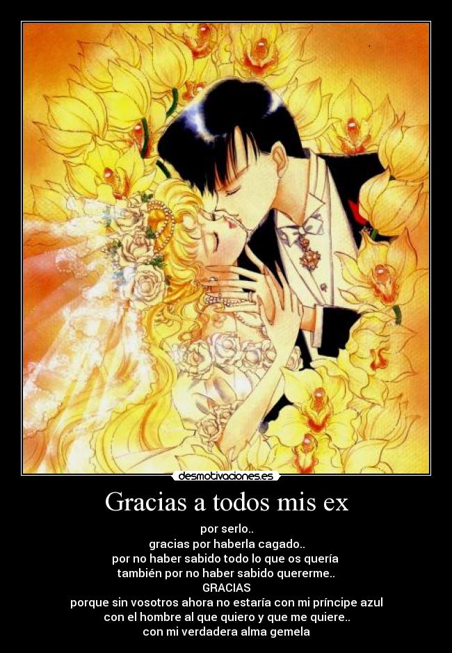 Gracias a todos mis ex - por serlo..
gracias por haberla cagado..
por no haber sabido todo lo que os quería
también por no haber sabido quererme..
GRACIAS
porque sin vosotros ahora no estaría con mi príncipe azul
con el hombre al que quiero y que me quiere..
con mi verdadera alma gemela