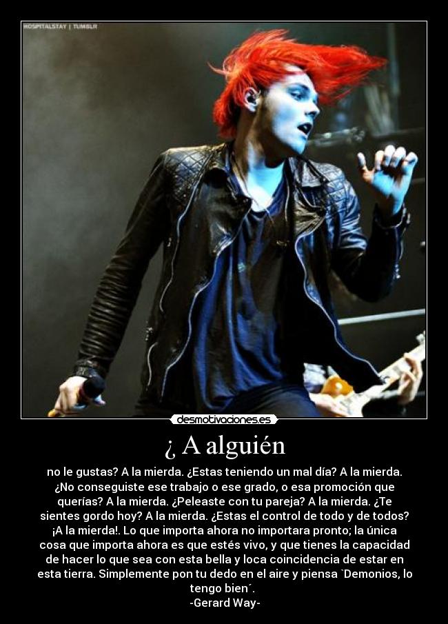 ¿ A alguién - no le gustas? A la mierda. ¿Estas teniendo un mal día? A la mierda.
¿No conseguiste ese trabajo o ese grado, o esa promoción que
querías? A la mierda. ¿Peleaste con tu pareja? A la mierda. ¿Te
sientes gordo hoy? A la mierda. ¿Estas el control de todo y de todos?
¡A la mierda!. Lo que importa ahora no importara pronto; la única
cosa que importa ahora es que estés vivo, y que tienes la capacidad
de hacer lo que sea con esta bella y loca coincidencia de estar en
esta tierra. Simplemente pon tu dedo en el aire y piensa `Demonios, lo
tengo bien´.
-Gerard Way-