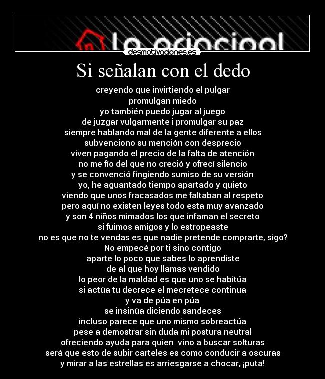 Si señalan con el dedo - creyendo que invirtiendo el pulgar
promulgan miedo
yo también puedo jugar al juego
de juzgar vulgarmente i promulgar su paz
siempre hablando mal de la gente diferente a ellos
subvenciono su mención con desprecio
viven pagando el precio de la falta de atención
no me fío del que no creció y ofrecí silencio
y se convenció fingiendo sumiso de su versión
yo, he aguantado tiempo apartado y quieto
viendo que unos fracasados me faltaban al respeto
pero aquí no existen leyes todo esta muy avanzado
y son 4 niños mimados los que infaman el secreto
si fuimos amigos y lo estropeaste
no es que no te vendas es que nadie pretende comprarte, sigo?
No empecé por ti sino contigo
aparte lo poco que sabes lo aprendiste
de al que hoy llamas vendido
lo peor de la maldad es que uno se habitúa
si actúa tu decrece el mecretece continua
y va de púa en púa
se insinúa diciendo sandeces
incluso parece que uno mismo sobreactúa
pese a demostrar sin duda mi postura neutral
ofreciendo ayuda para quien vino a buscar solturas
será que esto de subir carteles es como conducir a oscuras
y mirar a las estrellas es arriesgarse a chocar, ¡puta!