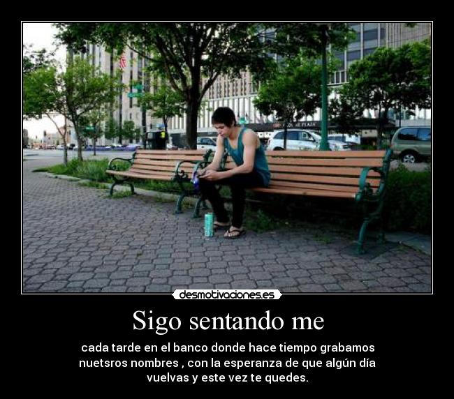 Sigo sentando me - cada tarde en el banco donde hace tiempo grabamos
nuetsros nombres , con la esperanza de que algún día
vuelvas y este vez te quedes.