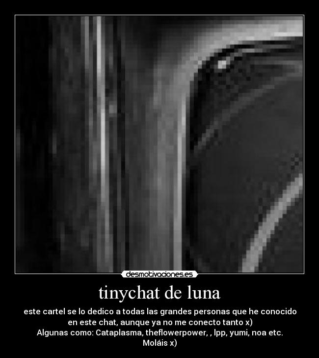 tinychat de luna - este cartel se lo dedico a todas las grandes personas que he conocido
en este chat, aunque ya no me conecto tanto x)
Algunas como: Cataplasma, theflowerpower, , lpp, yumi, noa etc.
Moláis x)