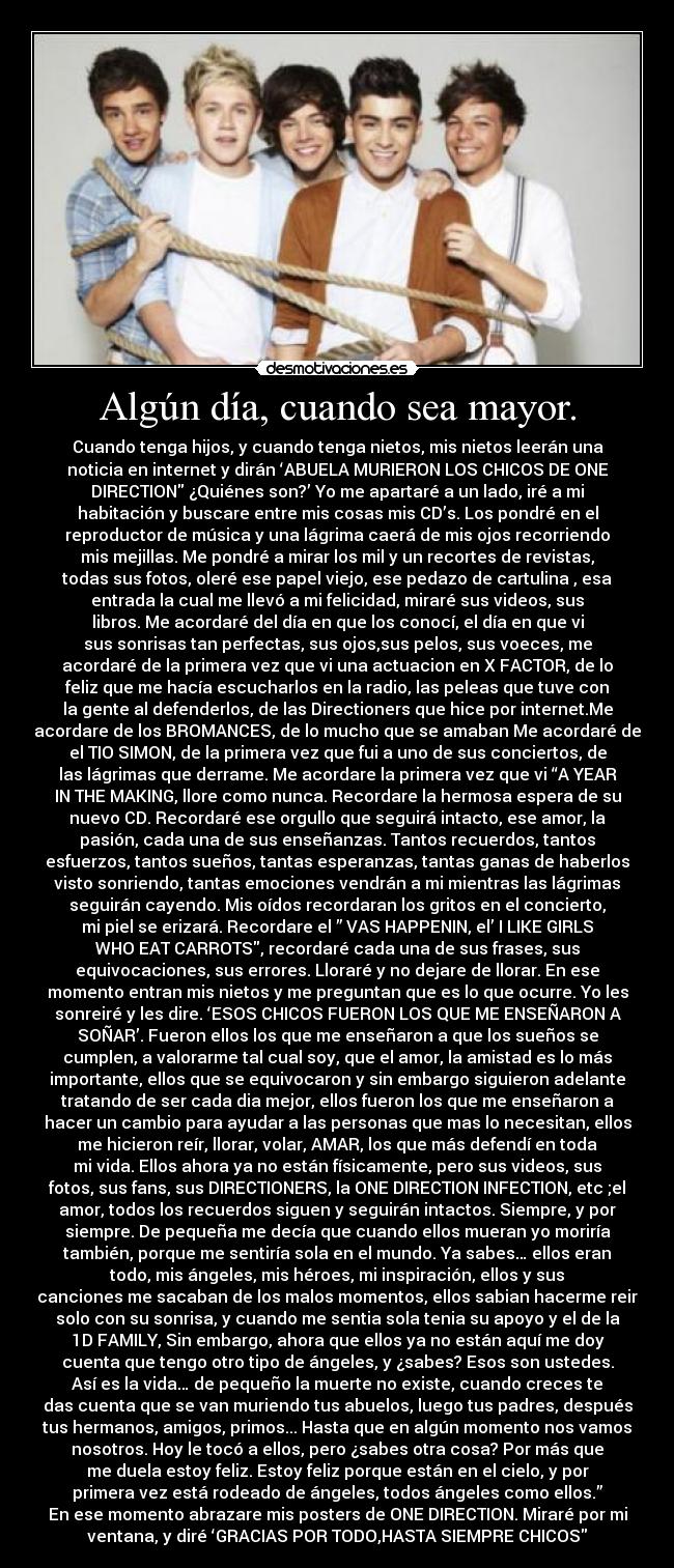 Algún día, cuando sea mayor. - Cuando tenga hijos, y cuando tenga nietos, mis nietos leerán una
noticia en internet y dirán ‘ABUELA MURIERON LOS CHICOS DE ONE
DIRECTION ¿Quiénes son?’ Yo me apartaré a un lado, iré a mi
habitación y buscare entre mis cosas mis CD’s. Los pondré en el
reproductor de música y una lágrima caerá de mis ojos recorriendo
mis mejillas. Me pondré a mirar los mil y un recortes de revistas,
todas sus fotos, oleré ese papel viejo, ese pedazo de cartulina , esa
entrada la cual me llevó a mi felicidad, miraré sus videos, sus
libros. Me acordaré del día en que los conocí, el día en que vi
sus sonrisas tan perfectas, sus ojos,sus pelos, sus voeces, me
acordaré de la primera vez que vi una actuacion en X FACTOR, de lo
feliz que me hacía escucharlos en la radio, las peleas que tuve con
la gente al defenderlos, de las Directioners que hice por internet.Me
acordare de los BROMANCES, de lo mucho que se amaban Me acordaré de
el TIO SIMON, de la primera vez que fui a uno de sus conciertos, de
las lágrimas que derrame. Me acordare la primera vez que vi “A YEAR
IN THE MAKING, llore como nunca. Recordare la hermosa espera de su
nuevo CD. Recordaré ese orgullo que seguirá intacto, ese amor, la
pasión, cada una de sus enseñanzas. Tantos recuerdos, tantos
esfuerzos, tantos sueños, tantas esperanzas, tantas ganas de haberlos
visto sonriendo, tantas emociones vendrán a mi mientras las lágrimas
seguirán cayendo. Mis oídos recordaran los gritos en el concierto,
mi piel se erizará. Recordare el ” VAS HAPPENIN, el’ I LIKE GIRLS
WHO EAT CARROTS, recordaré cada una de sus frases, sus
equivocaciones, sus errores. Lloraré y no dejare de llorar. En ese
momento entran mis nietos y me preguntan que es lo que ocurre. Yo les
sonreiré y les dire. ‘ESOS CHICOS FUERON LOS QUE ME ENSEÑARON A
SOÑAR’. Fueron ellos los que me enseñaron a que los sueños se
cumplen, a valorarme tal cual soy, que el amor, la amistad es lo más
importante, ellos que se equivocaron y sin embargo siguieron adelante
tratando de ser cada dia mejor, ellos fueron los que me enseñaron a
hacer un cambio para ayudar a las personas que mas lo necesitan, ellos
me hicieron reír, llorar, volar, AMAR, los que más defendí en toda
mi vida. Ellos ahora ya no están físicamente, pero sus videos, sus
fotos, sus fans, sus DIRECTIONERS, la ONE DIRECTION INFECTION, etc ;el
amor, todos los recuerdos siguen y seguirán intactos. Siempre, y por
siempre. De pequeña me decía que cuando ellos mueran yo moriría
también, porque me sentiría sola en el mundo. Ya sabes… ellos eran
todo, mis ángeles, mis héroes, mi inspiración, ellos y sus
canciones me sacaban de los malos momentos, ellos sabian hacerme reir
solo con su sonrisa, y cuando me sentia sola tenia su apoyo y el de la
1D FAMILY, Sin embargo, ahora que ellos ya no están aquí me doy
cuenta que tengo otro tipo de ángeles, y ¿sabes? Esos son ustedes.
Así es la vida… de pequeño la muerte no existe, cuando creces te
das cuenta que se van muriendo tus abuelos, luego tus padres, después
tus hermanos, amigos, primos... Hasta que en algún momento nos vamos
nosotros. Hoy le tocó a ellos, pero ¿sabes otra cosa? Por más que
me duela estoy feliz. Estoy feliz porque están en el cielo, y por
primera vez está rodeado de ángeles, todos ángeles como ellos.”
En ese momento abrazare mis posters de ONE DIRECTION. Miraré por mi
ventana, y diré ‘GRACIAS POR TODO,HASTA SIEMPRE CHICOS