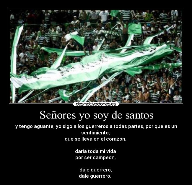 Señores yo soy de santos - y tengo aguante, yo sigo a los guerreros a todas partes, por que es un sentimiento, 
que se lleva en el corazon, 

daria toda mi vida 
por ser campeon, 

dale guerrero, 
dale guerrero, ♪♫