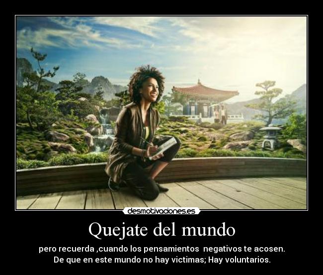 Quejate del mundo - pero recuerda ,cuando los pensamientos  negativos te acosen.
De que en este mundo no hay victimas; Hay voluntarios.