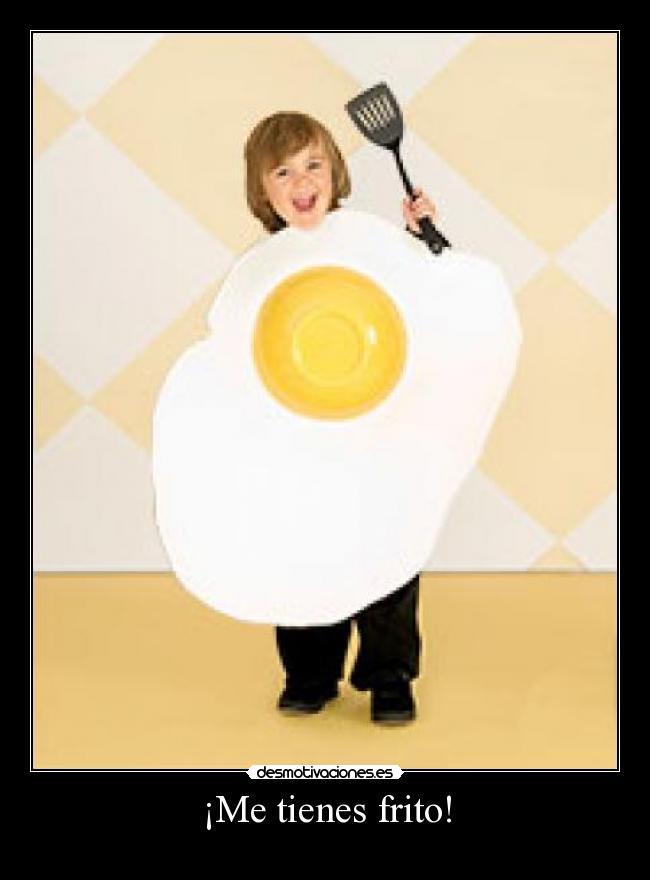 ¡Me tienes frito! -