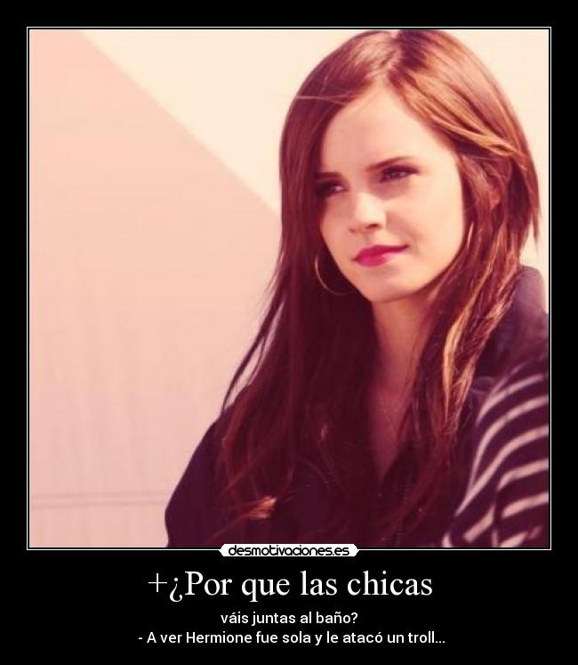 +¿Por que las chicas - váis juntas al baño?
- A ver Hermione fue sola y le atacó un troll...