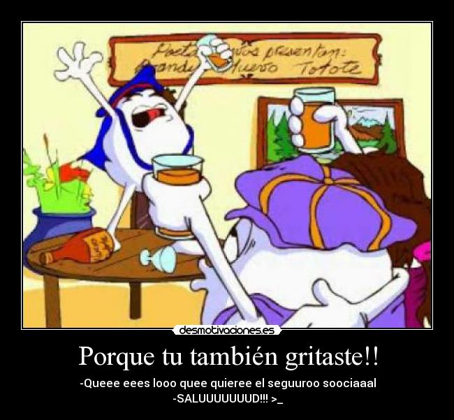 Porque tu también gritaste!! - -Queee eees looo quee quieree el seguuroo soociaaal
-SALUUUUUUUD!!! >_