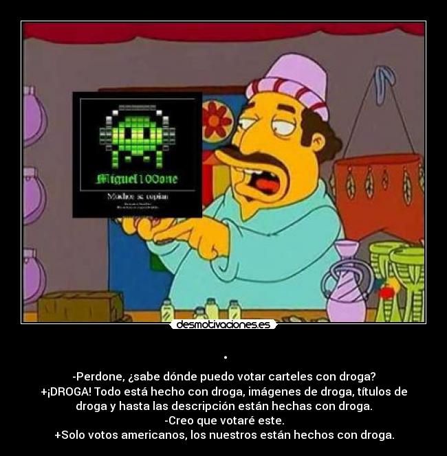 . - -Perdone, ¿sabe dónde puedo votar carteles con droga?
+¡DROGA! Todo está hecho con droga, imágenes de droga, títulos de
droga y hasta las descripción están hechas con droga.
-Creo que votaré este.
+Solo votos americanos, los nuestros están hechos con droga.