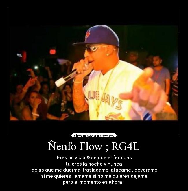 Ñenfo Flow ; RG4L - Eres mi vicio & se que enfermdas
tu eres la noche y nunca
dejas que me duerma ,trasladame ,atacame , devorame
si me quieres llamame si no me quieres dejame
pero el momento es ahora ! ♪