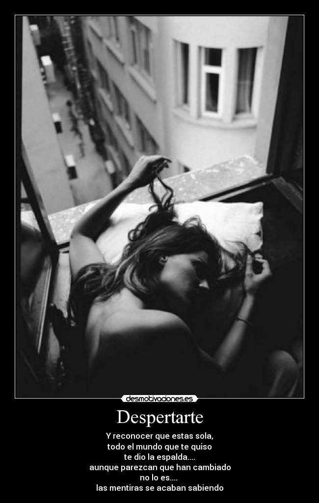 Despertarte - Y reconocer que estas sola,
todo el mundo que te quiso
te dio la espalda....
aunque parezcan que han cambiado
no lo es....
las mentiras se acaban sabiendo