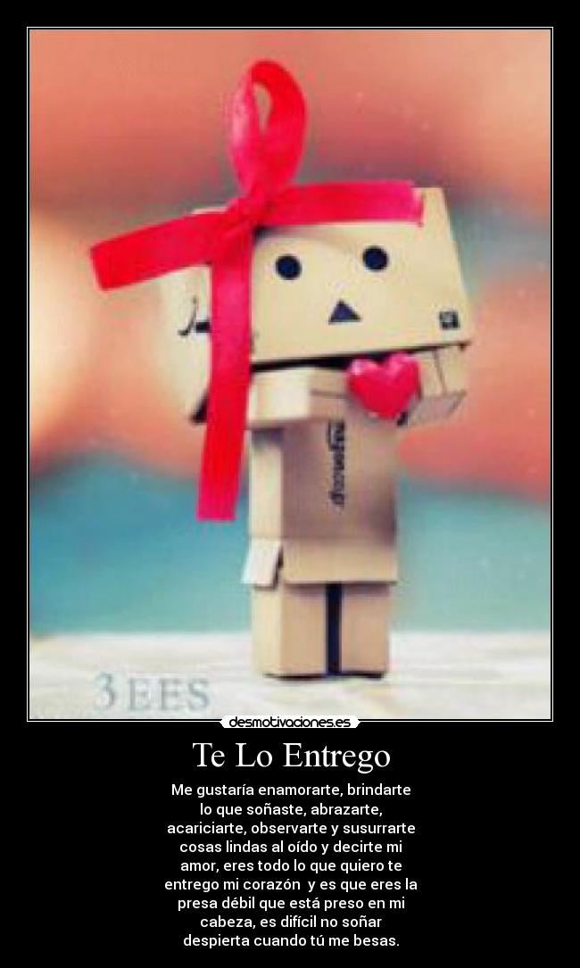 Te Lo Entrego - Me gustaría enamorarte, brindarte
lo que soñaste, abrazarte,
acariciarte, observarte y susurrarte
cosas lindas al oído y decirte mi
amor, eres todo lo que quiero te
entrego mi corazón y es que eres la
presa débil que está preso en mi
cabeza, es difícil no soñar
despierta cuando tú me besas.