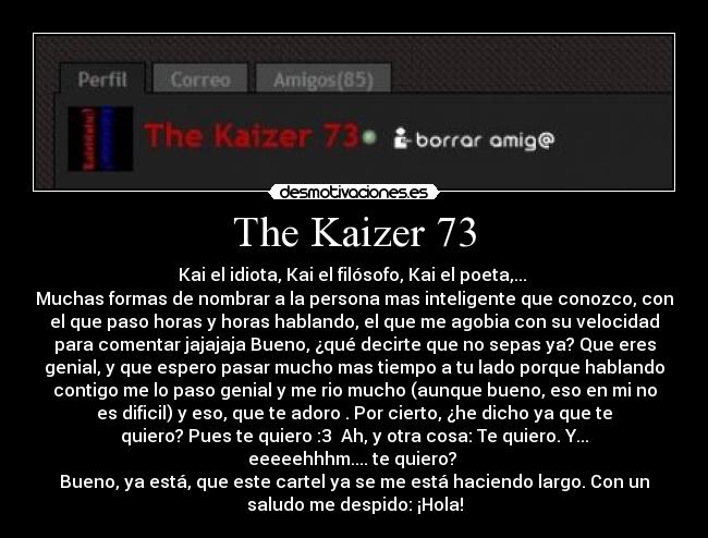 The Kaizer 73 - Kai el idiota, Kai el filósofo, Kai el poeta,... 
Muchas formas de nombrar a la persona mas inteligente que conozco, con
el que paso horas y horas hablando, el que me agobia con su velocidad
para comentar jajajaja Bueno, ¿qué decirte que no sepas ya? Que eres
genial, y que espero pasar mucho mas tiempo a tu lado porque hablando
contigo me lo paso genial y me rio mucho (aunque bueno, eso en mi no
es dificil) y eso, que te adoro . Por cierto, ¿he dicho ya que te
quiero? Pues te quiero :3  Ah, y otra cosa: Te quiero. Y...
eeeeehhhm.... te quiero? 
Bueno, ya está, que este cartel ya se me está haciendo largo. Con un
saludo me despido: ¡Hola!