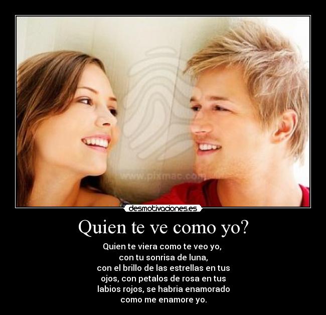 Quien te ve como yo? - Quien te viera como te veo yo,
con tu sonrisa de luna,
con el brillo de las estrellas en tus
ojos, con petalos de rosa en tus
labios rojos, se habria enamorado
como me enamore yo.