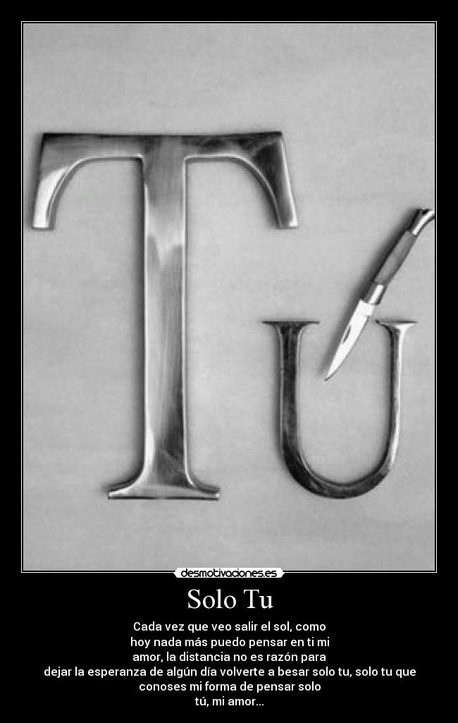 Solo Tu - Cada vez que veo salir el sol, como
hoy nada más puedo pensar en ti mi
amor, la distancia no es razón para
dejar la esperanza de algún día volverte a besar solo tu, solo tu que
conoses mi forma de pensar solo
tú, mi amor...