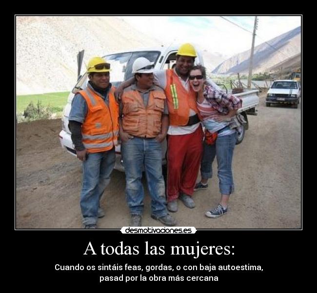 A todas las mujeres: - Cuando os sintáis feas, gordas, o con baja autoestima,
pasad por la obra más cercana