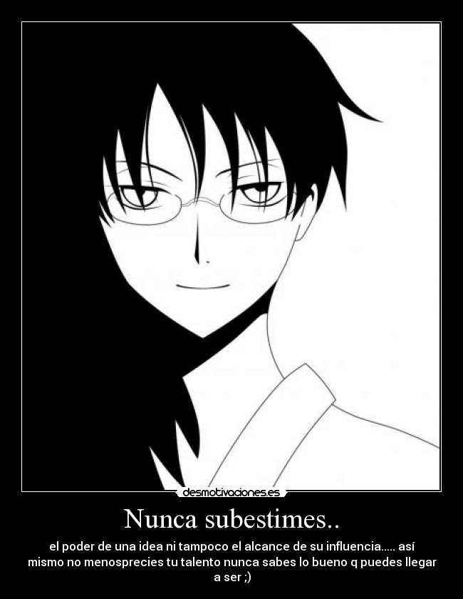 Nunca subestimes.. - el poder de una idea ni tampoco el alcance de su influencia..... así
mismo no menosprecies tu talento nunca sabes lo bueno q puedes llegar
a ser ;)