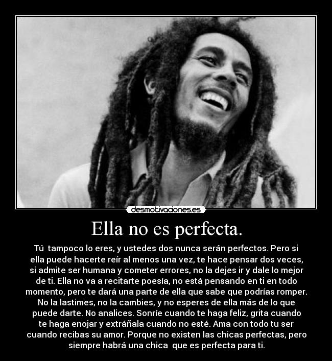Ella no es perfecta. - Tú  tampoco lo eres, y ustedes dos nunca serán perfectos. Pero si
ella puede hacerte reír al menos una vez, te hace pensar dos veces,
si admite ser humana y cometer errores, no la dejes ir y dale lo mejor
de ti. Ella no va a recitarte poesía, no está pensando en ti en todo
momento, pero te dará una parte de ella que sabe que podrías romper.
No la lastimes, no la cambies, y no esperes de ella más de lo que
puede darte. No analices. Sonríe cuando te haga feliz, grita cuando
te haga enojar y extráñala cuando no esté. Ama con todo tu ser
cuando recibas su amor. Porque no existen las chicas perfectas, pero
siempre habrá una chica  que es perfecta para ti.