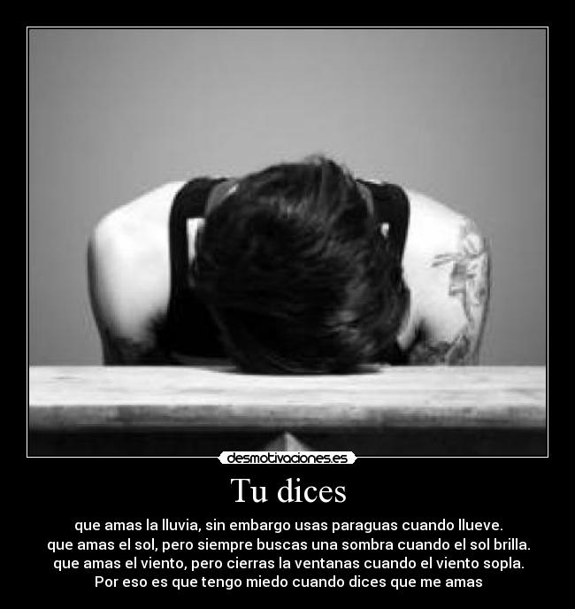 Tu dices - que amas la lluvia, sin embargo usas paraguas cuando llueve.
que amas el sol, pero siempre buscas una sombra cuando el sol brilla.
que amas el viento, pero cierras la ventanas cuando el viento sopla.
Por eso es que tengo miedo cuando dices que me amas