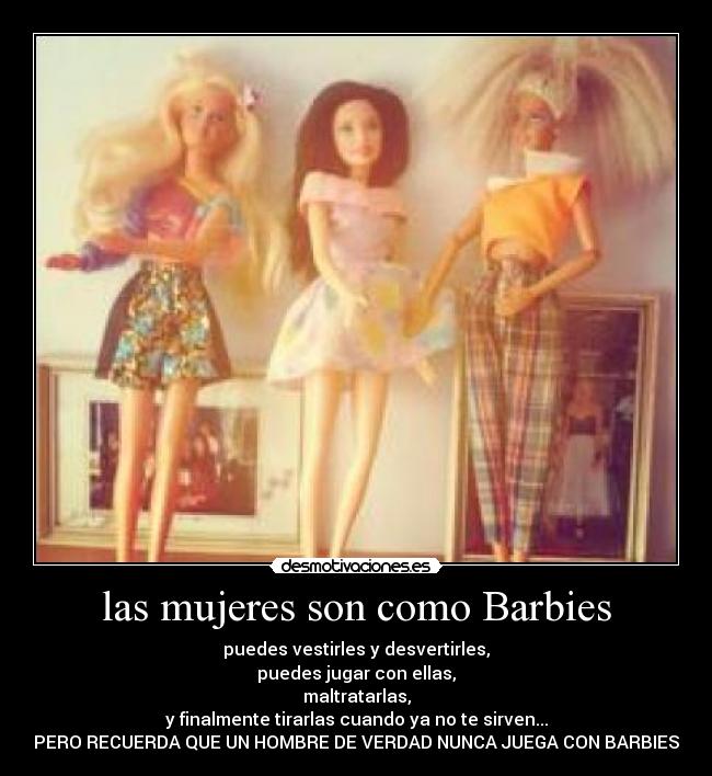 las mujeres son como Barbies - puedes vestirles y desvertirles,
puedes jugar con ellas,
maltratarlas,
y finalmente tirarlas cuando ya no te sirven...
PERO RECUERDA QUE UN HOMBRE DE VERDAD NUNCA JUEGA CON BARBIES
