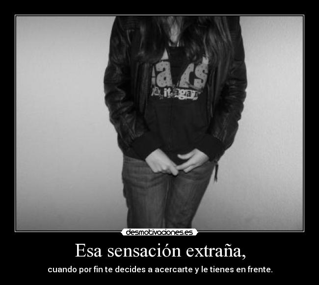 Esa sensación extraña, - cuando por fin te decides a acercarte y le tienes en frente.