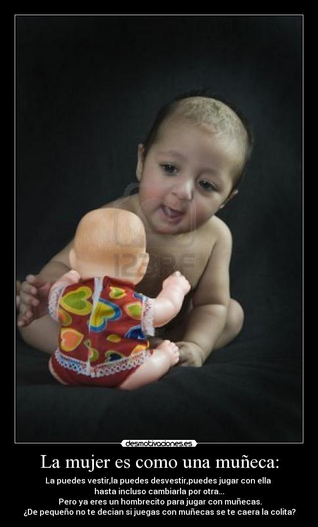 La mujer es como una muñeca: - La puedes vestir,la puedes desvestir,puedes jugar con ella
hasta incluso cambiarla por otra...
Pero ya eres un hombrecito para jugar con muñecas.
¿De pequeño no te decian si juegas con muñecas se te caera la colita?