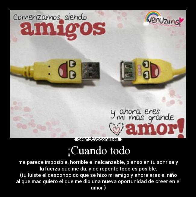 ¡Cuando todo - me parece imposible, horrible e inalcanzable, pienso en tu sonrisa y
la fuerza que me da, y de repente todo es posible.
(tu fuiste el desconocido que se hizo mi amigo y ahora eres el niño
al que mas quiero el que me dio una nueva oportunidad de creer en el
amor )