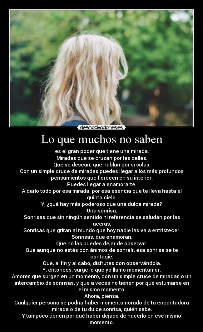 Lo que muchos no saben - es el gran poder que tiene una mirada.
Miradas que se cruzan por las calles.
Que se desean, que hablan por sí solas.
Con un simple cruce de miradas puedes llegar a los más profundos
pensamientos que florecen en su interior.
Puedes llegar a enamorarte.
A darlo todo por esa mirada, por esa esencia que te lleva hasta el
quinto cielo.
Y, ¿qué hay más poderoso que una dulce mirada?
Una sonrisa.
Sonrisas que sin ningún sentido ni referencia se saludan por las
aceras.
Sonrisas que gritan al mundo que hoy nadie las va a entristecer.
Sonrisas, que enamoran.
Que no las puedes dejar de observar.
Que aunque no estés con ánimos de sonreír, esa sonrisa se te
contagie.
Que, al fin y al cabo, disfrutas con observándola.
Y, entonces, surge lo que yo llamo momentamor.
Amores que surgen en un momento, con un simple cruce de miradas o un
intercambio de sonrisas, y que a veces no tienen por qué esfumarse en
el mismo momento.
Ahora, piensa.
Cualquier persona se podría haber momentamorado de tu encantadora
mirada o de tu dulce sonrisa, quién sabe.
Y tampoco tienen por qué haber dejado de hacerlo en ese mismo
momento.