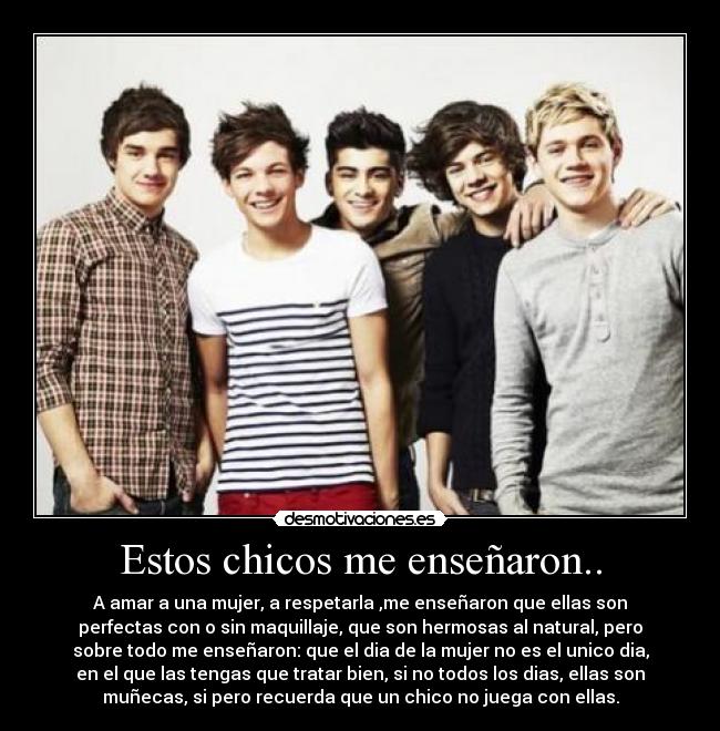 Estos chicos me enseñaron.. - A amar a una mujer, a respetarla ,me enseñaron que ellas son
perfectas con o sin maquillaje, que son hermosas al natural, pero
sobre todo me enseñaron: que el dia de la mujer no es el unico dia,
en el que las tengas que tratar bien, si no todos los dias, ellas son
muñecas, si pero recuerda que un chico no juega con ellas.