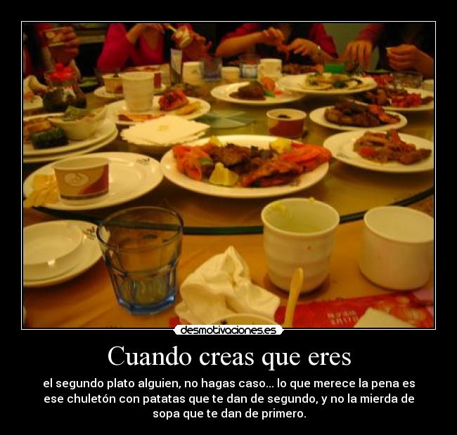 Cuando creas que eres - el segundo plato alguien, no hagas caso... lo que merece la pena es
ese chuletón con patatas que te dan de segundo, y no la mierda de
sopa que te dan de primero.