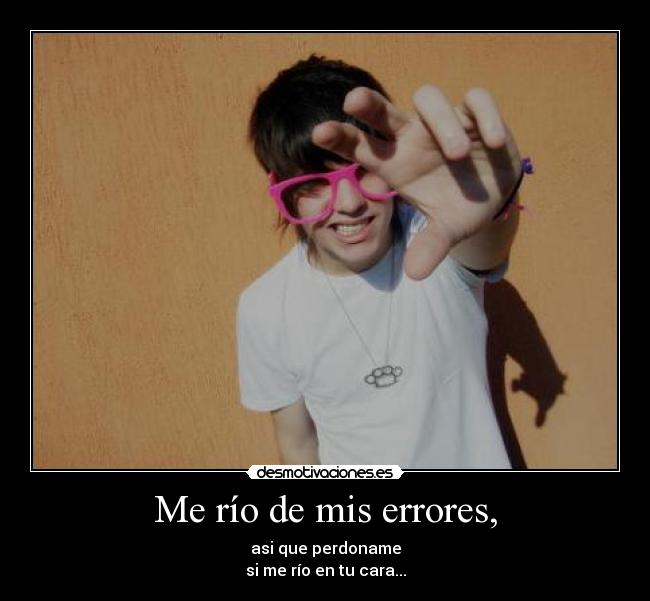 Me río de mis errores, - asi que perdoname
si me río en tu cara...