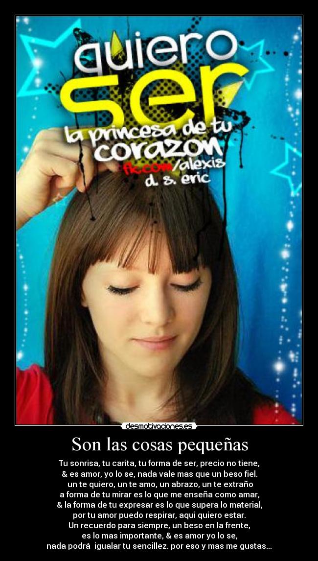 Son las cosas pequeñas - Tu sonrisa, tu carita, tu forma de ser, precio no tiene,
& es amor, yo lo se, nada vale mas que un beso fiel.
 un te quiero, un te amo, un abrazo, un te extraño
a forma de tu mirar es lo que me enseña como amar,
& la forma de tu expresar es lo que supera lo material,
por tu amor puedo respirar, aqui quiero estar.
Un recuerdo para siempre, un beso en la frente,
es lo mas importante, & es amor yo lo se,
nada podrá  igualar tu sencillez. por eso y mas me gustas...♥