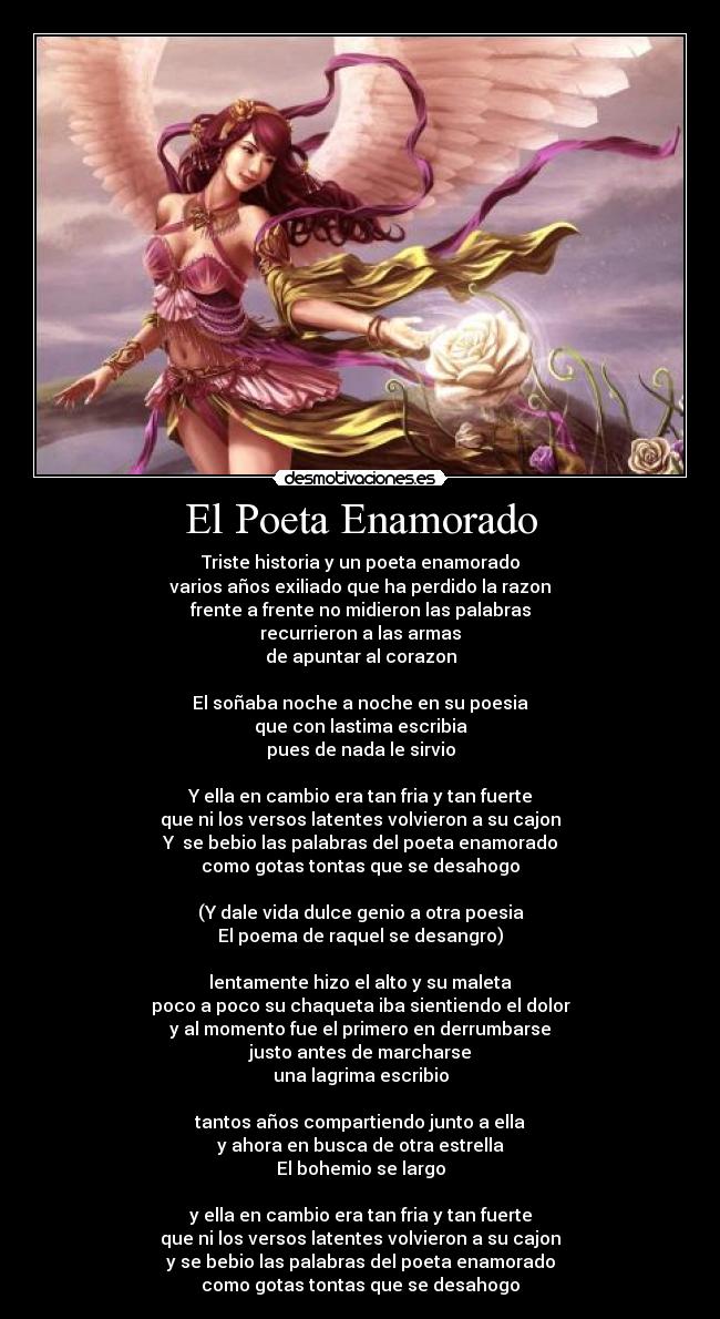 El Poeta Enamorado - Triste historia y un poeta enamorado
varios años exiliado que ha perdido la razon
frente a frente no midieron las palabras
recurrieron a las armas
de apuntar al corazon
El soñaba noche a noche en su poesia
que con lastima escribia
pues de nada le sirvio
Y ella en cambio era tan fria y tan fuerte
que ni los versos latentes volvieron a su cajon
Y se bebio las palabras del poeta enamorado
como gotas tontas que se desahogo
(Y dale vida dulce genio a otra poesia
El poema de raquel se desangro)
lentamente hizo el alto y su maleta
poco a poco su chaqueta iba sientiendo el dolor
y al momento fue el primero en derrumbarse
justo antes de marcharse
una lagrima escribio
tantos años compartiendo junto a ella
y ahora en busca de otra estrella
El bohemio se largo
y ella en cambio era tan fria y tan fuerte
que ni los versos latentes volvieron a su cajon
y se bebio las palabras del poeta enamorado
como gotas tontas que se desahogo