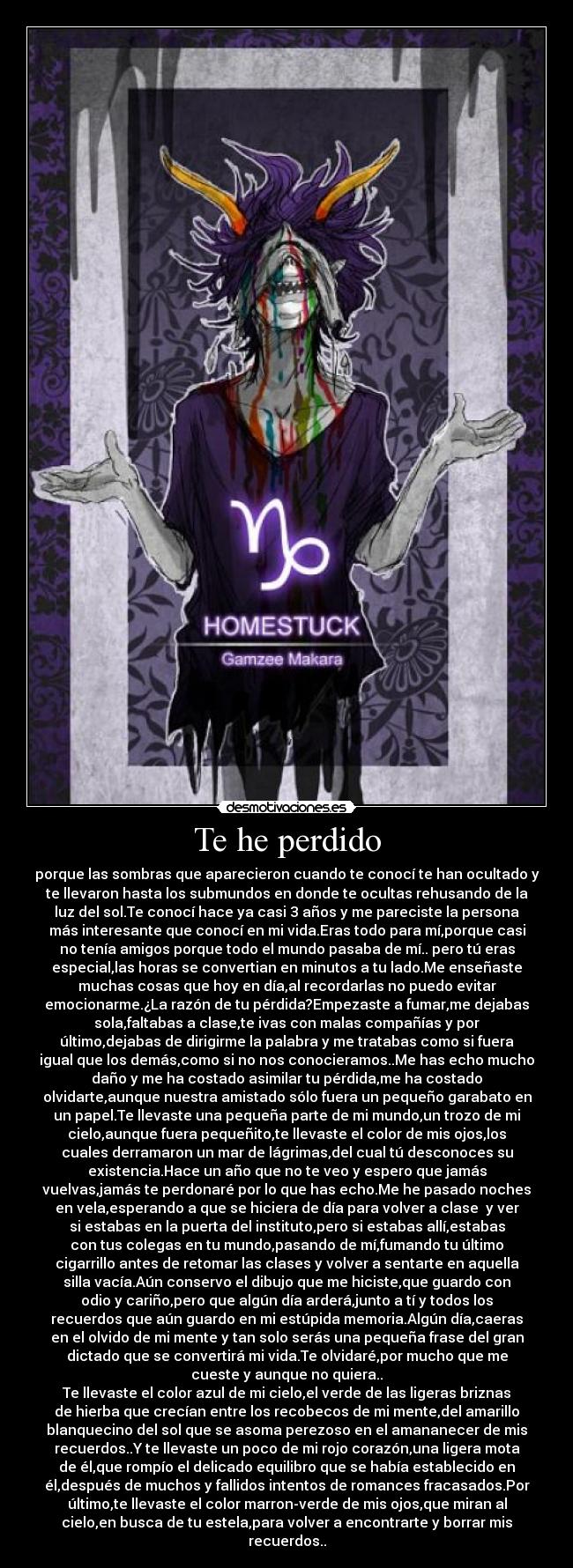 Te he perdido - porque las sombras que aparecieron cuando te conocí te han ocultado y
te llevaron hasta los submundos en donde te ocultas rehusando de la
luz del sol.Te conocí hace ya casi 3 años y me pareciste la persona
más interesante que conocí en mi vida.Eras todo para mí,porque casi
no tenía amigos porque todo el mundo pasaba de mí.. pero tú eras
especial,las horas se convertian en minutos a tu lado.Me enseñaste
muchas cosas que hoy en día,al recordarlas no puedo evitar
emocionarme.¿La razón de tu pérdida?Empezaste a fumar,me dejabas
sola,faltabas a clase,te ivas con malas compañías y por
último,dejabas de dirigirme la palabra y me tratabas como si fuera
igual que los demás,como si no nos conocieramos..Me has echo mucho
daño y me ha costado asimilar tu pérdida,me ha costado
olvidarte,aunque nuestra amistado sólo fuera un pequeño garabato en
un papel.Te llevaste una pequeña parte de mi mundo,un trozo de mi
cielo,aunque fuera pequeñito,te llevaste el color de mis ojos,los
cuales derramaron un mar de lágrimas,del cual tú desconoces su
existencia.Hace un año que no te veo y espero que jamás
vuelvas,jamás te perdonaré por lo que has echo.Me he pasado noches
en vela,esperando a que se hiciera de día para volver a clase y ver
si estabas en la puerta del instituto,pero si estabas allí,estabas
con tus colegas en tu mundo,pasando de mí,fumando tu último
cigarrillo antes de retomar las clases y volver a sentarte en aquella
silla vacía.Aún conservo el dibujo que me hiciste,que guardo con
odio y cariño,pero que algún día arderá,junto a tí y todos los
recuerdos que aún guardo en mi estúpida memoria.Algún día,caeras
en el olvido de mi mente y tan solo serás una pequeña frase del gran
dictado que se convertirá mi vida.Te olvidaré,por mucho que me
cueste y aunque no quiera..
Te llevaste el color azul de mi cielo,el verde de las ligeras briznas
de hierba que crecían entre los recobecos de mi mente,del amarillo
blanquecino del sol que se asoma perezoso en el amananecer de mis
recuerdos..Y te llevaste un poco de mi rojo corazón,una ligera mota
de él,que rompío el delicado equilibro que se había establecido en
él,después de muchos y fallidos intentos de romances fracasados.Por
último,te llevaste el color marron-verde de mis ojos,que miran al
cielo,en busca de tu estela,para volver a encontrarte y borrar mis
recuerdos..