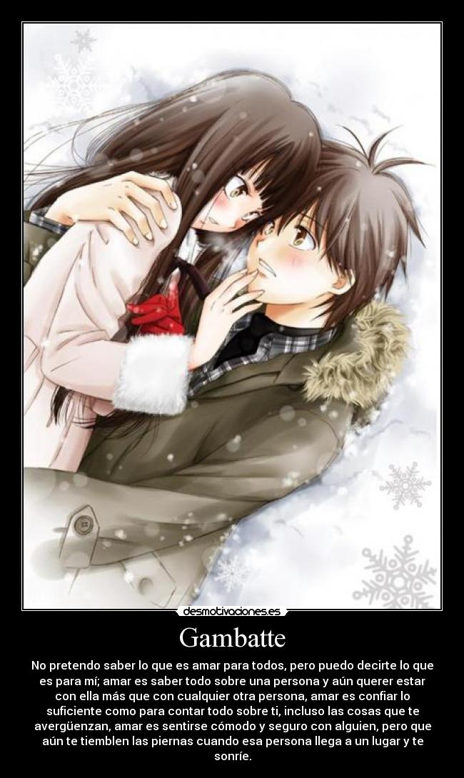 Gambatte - No pretendo saber lo que es amar para todos, pero puedo decirte lo que
es para mí; amar es saber todo sobre una persona y aún querer estar
con ella más que con cualquier otra persona, amar es confiar lo
suficiente como para contar todo sobre ti, incluso las cosas que te
avergüenzan, amar es sentirse cómodo y seguro con alguien, pero que
aún te tiemblen las piernas cuando esa persona llega a un lugar y te
sonríe.