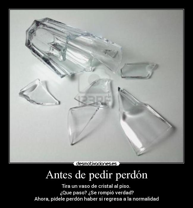 Antes de pedir perdón - Tira un vaso de cristal al piso.
¿Que paso? ¿Se rompió verdad?
Ahora, pídele perdón haber si regresa a la normalidad