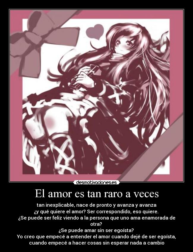 El amor es tan raro a veces - tan inexplicable, nace de pronto y avanza y avanza
¿y qué quiere el amor? Ser correspondido, eso quiere. 
¿Se puede ser feliz viendo a la persona que uno ama enamorada de
otra? 
¿Se puede amar sin ser egoísta? 
Yo creo que empecé a entender el amor cuando dejé de ser egoísta,
cuando empecé a hacer cosas sin esperar nada a cambio