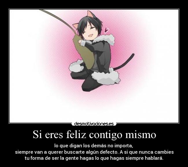 Si eres feliz contigo mismo - lo que digan los demás no importa,
siempre van a querer buscarte algún defecto. A si que nunca cambies
tu forma de ser la gente hagas lo que hagas siempre hablará.