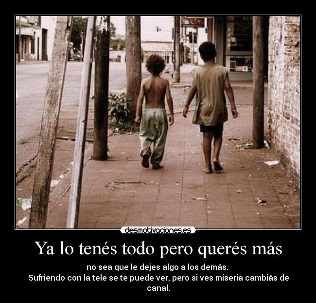 Ya lo tenés todo pero querés más - no sea que le dejes algo a los demás.
Sufriendo con la tele se te puede ver, pero si ves miseria cambiás de canal.